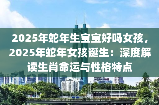 2025年蛇年生寶寶好嗎女孩，2025年蛇年女孩誕生：深度解讀生肖命運與性格特點