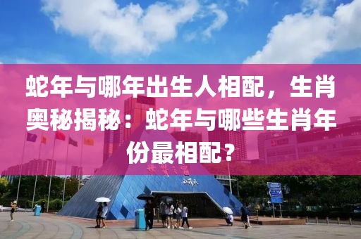 蛇年與哪年出生人相配，生肖奧秘揭秘：蛇年與哪些生肖年份最相配？