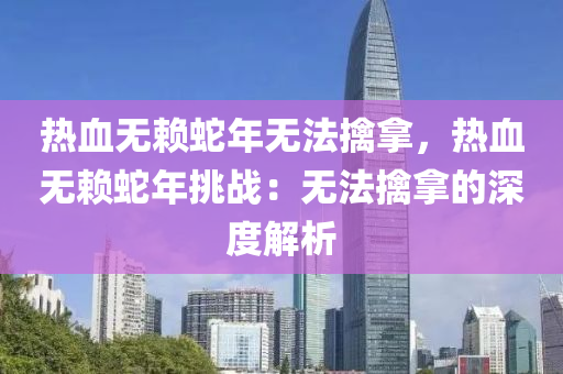 熱血無賴蛇年無法擒拿，熱血無賴蛇年挑戰(zhàn)：無法擒拿的深度解析