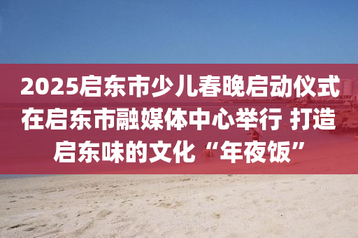 2025啟東市少兒春晚啟動儀式在啟東市融媒體中心舉行 打造啟東味的文化“年夜飯”