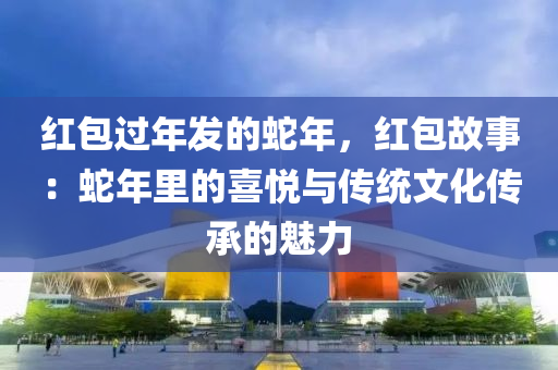 紅包過年發(fā)的蛇年，紅包故事：蛇年里的喜悅與傳統(tǒng)文化傳承的魅力