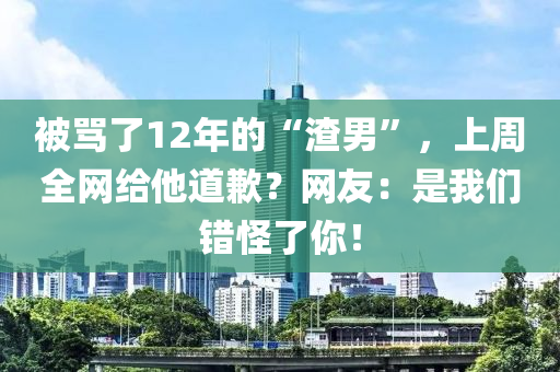 被罵了12年的“渣男”，上周全網(wǎng)給他道歉？網(wǎng)友：是我們錯怪了你！