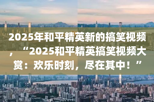 2025年和平精英新的搞笑視頻，“2025和平精英搞笑視頻大賞：歡樂時刻，盡在其中！”