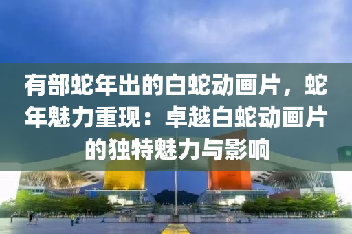 有部蛇年出的白蛇動畫片，蛇年魅力重現(xiàn)：卓越白蛇動畫片的獨特魅力與影響