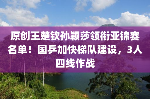 原創(chuàng)王楚欽孫穎莎領(lǐng)銜亞錦賽名單！國乒加快梯隊建設(shè)，3人四線作戰(zhàn)