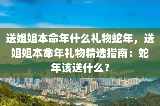 送姐姐本命年什么禮物蛇年，送姐姐本命年禮物精選指南：蛇年該送什么？