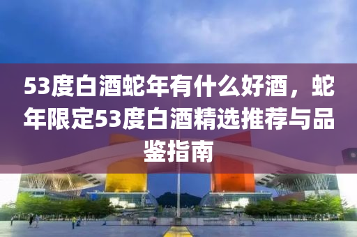 53度白酒蛇年有什么好酒，蛇年限定53度白酒精選推薦與品鑒指南