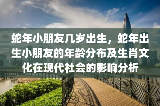 蛇年小朋友幾歲出生，蛇年出生小朋友的年齡分布及生肖文化在現(xiàn)代社會(huì)的影響分析