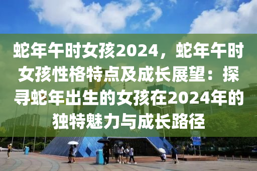 蛇年午時(shí)女孩2024，蛇年午時(shí)女孩性格特點(diǎn)及成長展望：探尋蛇年出生的女孩在2024年的獨(dú)特魅力與成長路徑