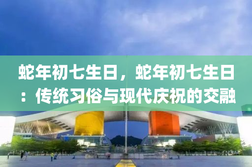 蛇年初七生日，蛇年初七生日：傳統(tǒng)習(xí)俗與現(xiàn)代慶祝的交融