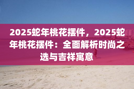 2025蛇年桃花擺件，2025蛇年桃花擺件：全面解析時尚之選與吉祥寓意