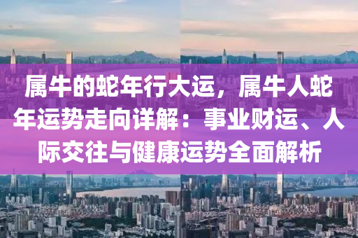 屬牛的蛇年行大運，屬牛人蛇年運勢走向詳解：事業(yè)財運、人際交往與健康運勢全面解析