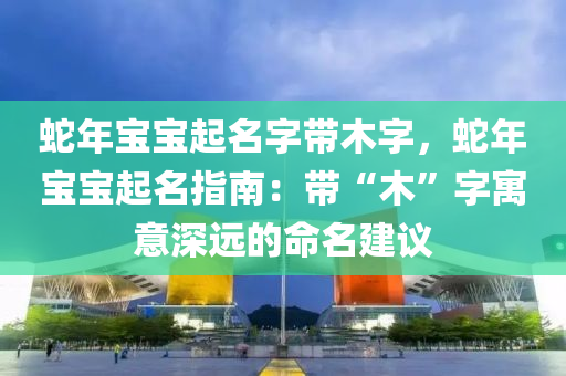 蛇年寶寶起名字帶木字，蛇年寶寶起名指南：帶“木”字寓意深遠的命名建議