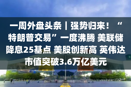 一周外盤頭條｜強(qiáng)勢(shì)歸來！“特朗普交易”一度沸騰 美聯(lián)儲(chǔ)降息25基點(diǎn) 美股創(chuàng)新高 英偉達(dá)市值突破3.6萬億美元