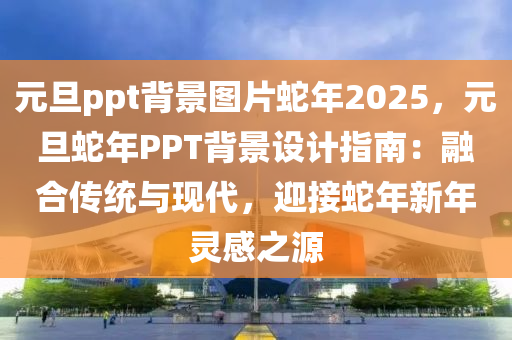 元旦ppt背景圖片蛇年2025，元旦蛇年P(guān)PT背景設(shè)計(jì)指南：融合傳統(tǒng)與現(xiàn)代，迎接蛇年新年靈感之源