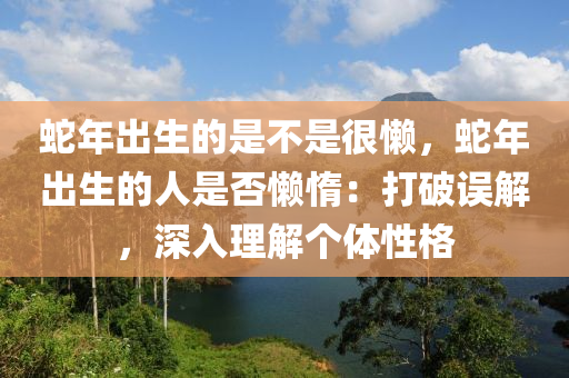 蛇年出生的是不是很懶，蛇年出生的人是否懶惰：打破誤解，深入理解個(gè)體性格