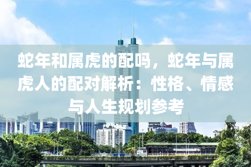 蛇年和屬虎的配嗎，蛇年與屬虎人的配對(duì)解析：性格、情感與人生規(guī)劃參考