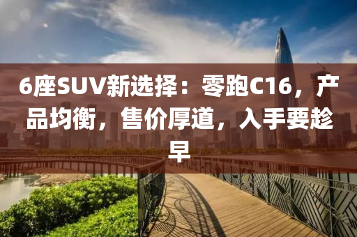 6座SUV新選擇：零跑C16，產(chǎn)品均衡，售價厚道，入手要趁早