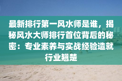 最新排行第一風水師是誰，揭秘風水大師排行首位背后的秘密：專業(yè)素養(yǎng)與實戰(zhàn)經(jīng)驗造就行業(yè)翹楚