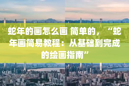 蛇年的畫怎么畫 簡單的，“蛇年畫簡易教程：從基礎到完成的繪畫指南”