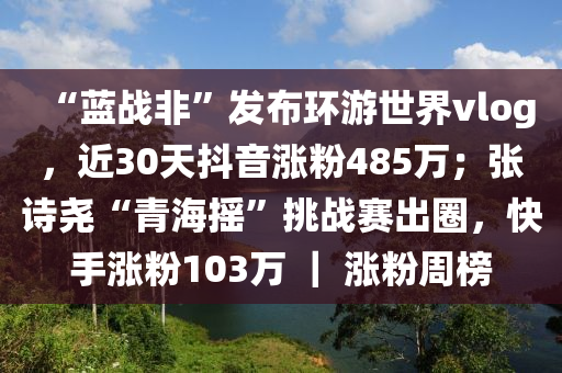 “藍(lán)戰(zhàn)非”發(fā)布環(huán)游世界vlog，近30天抖音漲粉485萬；張?jiān)妶颉扒嗪u”挑戰(zhàn)賽出圈，快手漲粉103萬 ｜ 漲粉周榜