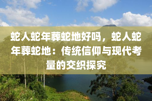 蛇人蛇年葬蛇地好嗎，蛇人蛇年葬蛇地：傳統(tǒng)信仰與現(xiàn)代考量的交織探究