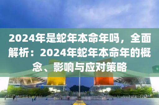 2024年是蛇年本命年嗎，全面解析：2024年蛇年本命年的概念、影響與應(yīng)對(duì)策略