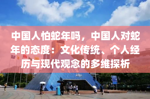 中國人怕蛇年嗎，中國人對蛇年的態(tài)度：文化傳統(tǒng)、個人經(jīng)歷與現(xiàn)代觀念的多維探析