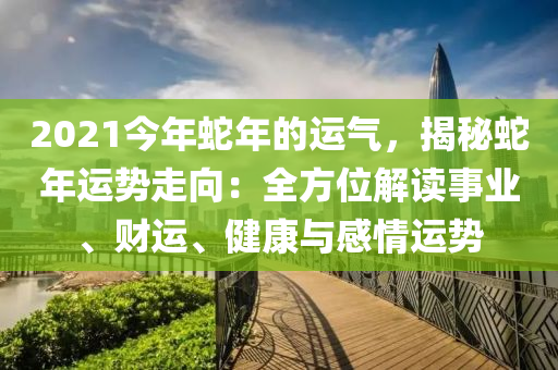 2021今年蛇年的運(yùn)氣，揭秘蛇年運(yùn)勢走向：全方位解讀事業(yè)、財運(yùn)、健康與感情運(yùn)勢