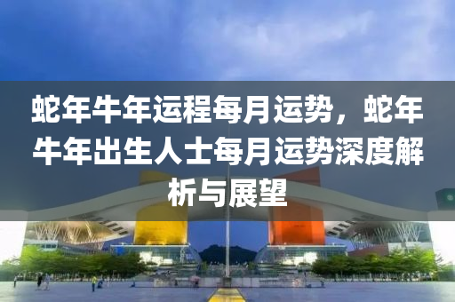 蛇年牛年運(yùn)程每月運(yùn)勢，蛇年牛年出生人士每月運(yùn)勢深度解析與展望