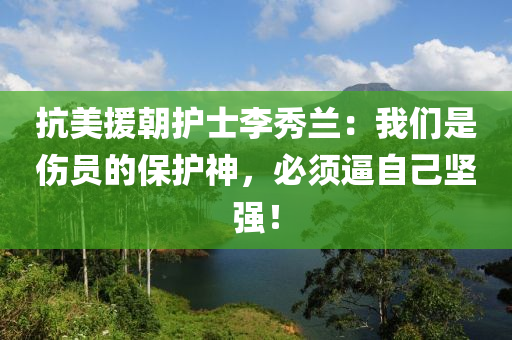 抗美援朝護(hù)士李秀蘭：我們是傷員的保護(hù)神，必須逼自己堅強(qiáng)！