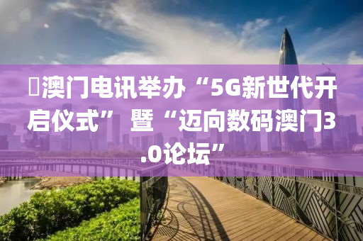 ?澳門電訊舉辦“5G新世代開啟儀式” 暨“邁向數(shù)碼澳門3.0論壇”