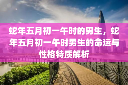 蛇年五月初一午時的男生，蛇年五月初一午時男生的命運與性格特質(zhì)解析