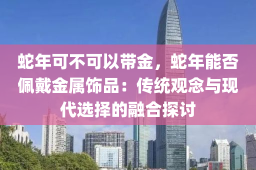 蛇年可不可以帶金，蛇年能否佩戴金屬飾品：傳統(tǒng)觀念與現(xiàn)代選擇的融合探討