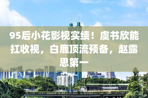 95后小花影視實績！虞書欣能扛收視，白鹿頂流預(yù)備，趙露思第一