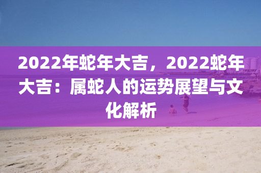 2022年蛇年大吉，2022蛇年大吉：屬蛇人的運勢展望與文化解析