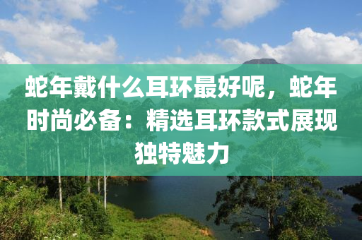 蛇年戴什么耳環(huán)最好呢，蛇年時尚必備：精選耳環(huán)款式展現(xiàn)獨特魅力