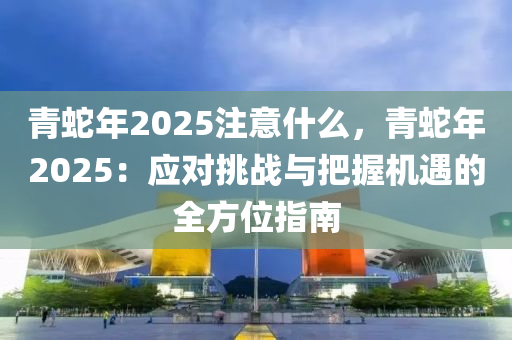 青蛇年2025注意什么，青蛇年2025：應(yīng)對(duì)挑戰(zhàn)與把握機(jī)遇的全方位指南