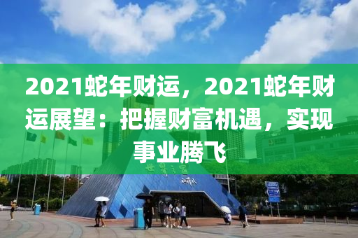 2021蛇年財運，2021蛇年財運展望：把握財富機遇，實現(xiàn)事業(yè)騰飛