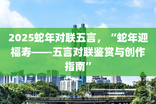 2025蛇年對聯(lián)五言，“蛇年迎福壽——五言對聯(lián)鑒賞與創(chuàng)作指南”