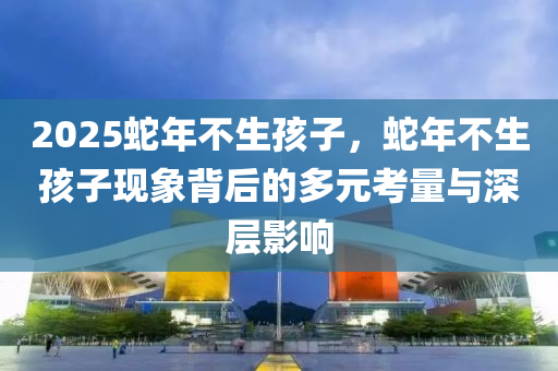 2025蛇年不生孩子，蛇年不生孩子現(xiàn)象背后的多元考量與深層影響