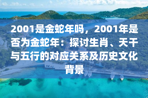 2001是金蛇年嗎，2001年是否為金蛇年：探討生肖、天干與五行的對(duì)應(yīng)關(guān)系及歷史文化背景