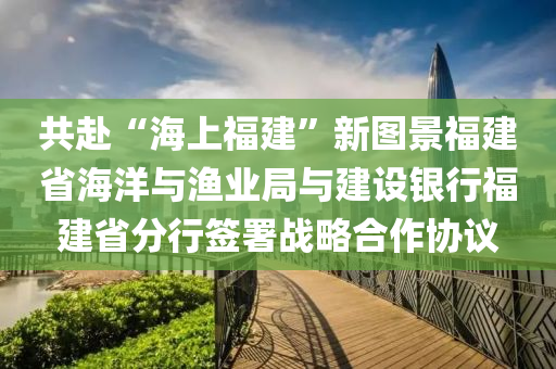 共赴“海上福建”新圖景福建省海洋與漁業(yè)局與建設(shè)銀行福建省分行簽署戰(zhàn)略合作協(xié)議