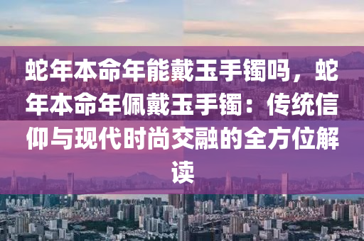 蛇年本命年能戴玉手鐲嗎，蛇年本命年佩戴玉手鐲：傳統(tǒng)信仰與現(xiàn)代時(shí)尚交融的全方位解讀