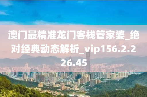 澳門最精準(zhǔn)龍門客棧管家婆_絕對經(jīng)典動態(tài)解析_vip156.2.226.45