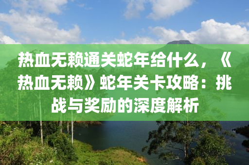 熱血無賴通關(guān)蛇年給什么，《熱血無賴》蛇年關(guān)卡攻略：挑戰(zhàn)與獎勵的深度解析