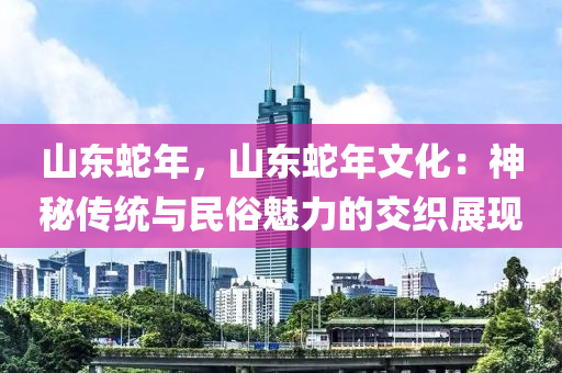 山東蛇年，山東蛇年文化：神秘傳統(tǒng)與民俗魅力的交織展現(xiàn)