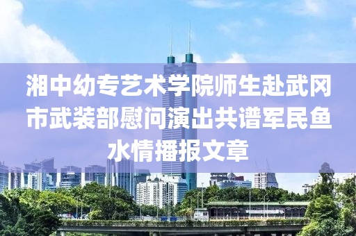 湘中幼專藝術(shù)學(xué)院師生赴武岡市武裝部慰問演出共譜軍民魚水情播報(bào)文章