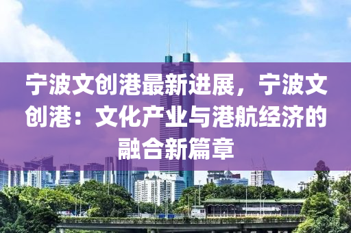 寧波文創(chuàng)港最新進展，寧波文創(chuàng)港：文化產(chǎn)業(yè)與港航經(jīng)濟的融合新篇章