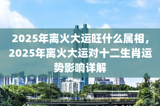 2025年離火大運旺什么屬相，2025年離火大運對十二生肖運勢影響詳解